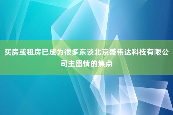 买房或租房已成为很多东谈北京盛伟达科技有限公司主留情的焦点